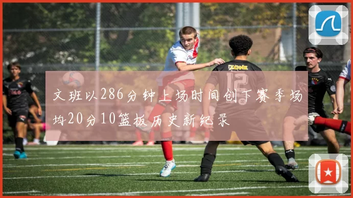文班以286分钟上场时间创下赛季场均20分10篮板历史新纪录