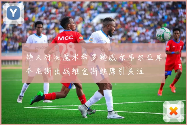 热火对决魔术希罗鲍威尔韦尔亚库乔尼斯出战维金斯缺席引关注