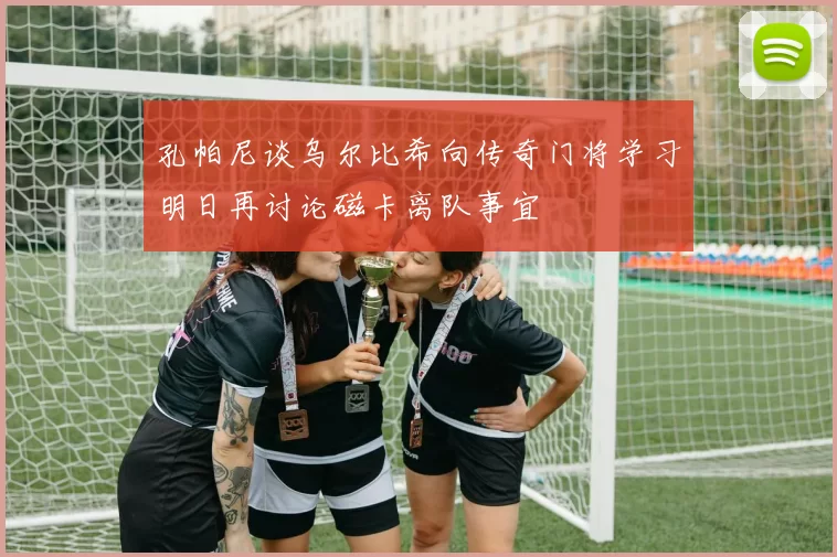 孔帕尼谈乌尔比希向传奇门将学习明日再讨论磁卡离队事宜