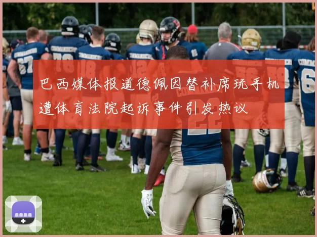 巴西媒体报道德佩因替补席玩手机遭体育法院起诉事件引发热议