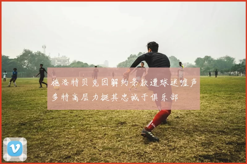 施洛特贝克因解约条款遭球迷嘘声多特高层力挺其忠诚于俱乐部