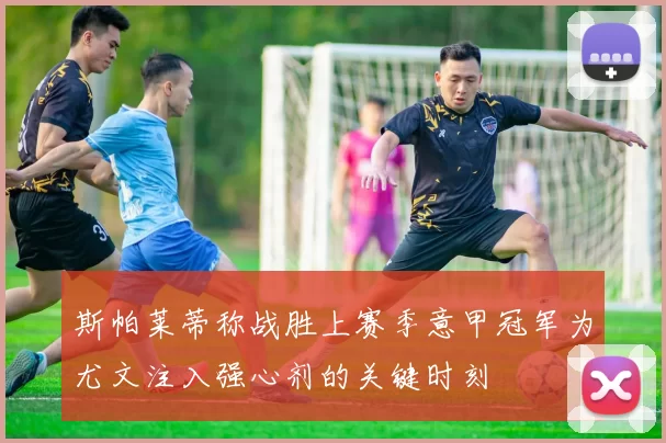 斯帕莱蒂称战胜上赛季意甲冠军为尤文注入强心剂的关键时刻