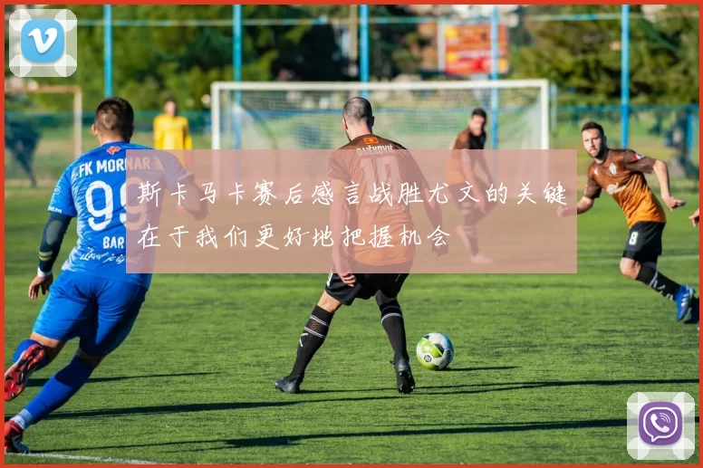 斯卡马卡赛后感言战胜尤文的关键在于我们更好地把握机会