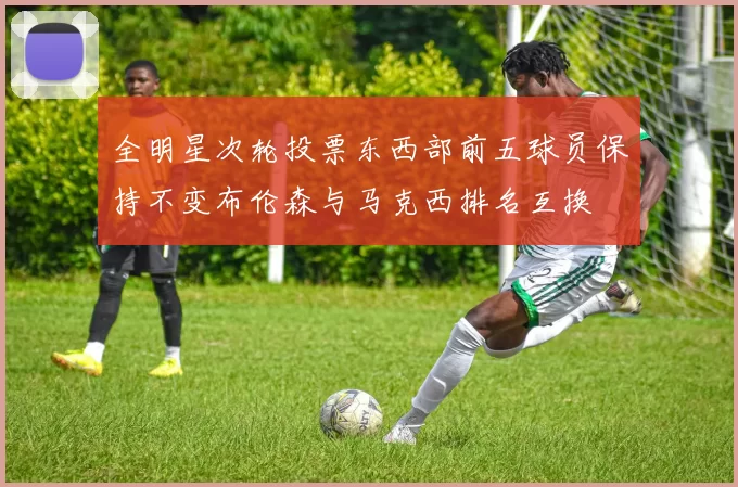 全明星次轮投票东西部前五球员保持不变布伦森与马克西排名互换