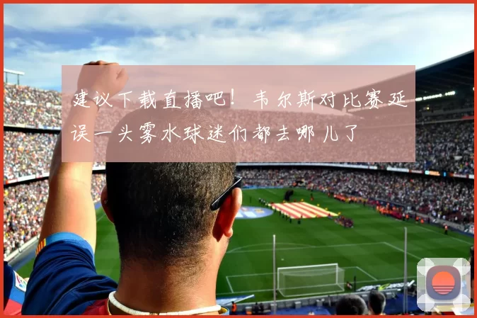 建议下载直播吧！韦尔斯对比赛延误一头雾水球迷们都去哪儿了