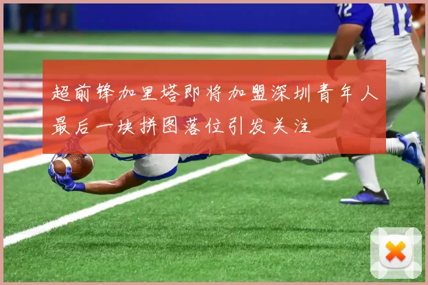 超前锋加里塔即将加盟深圳青年人最后一块拼图落位引发关注