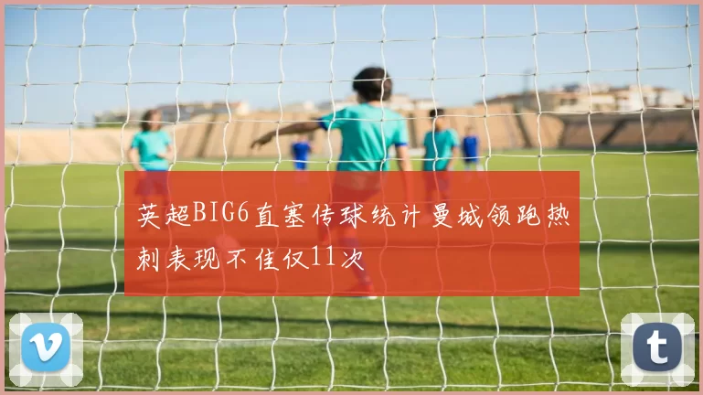 英超BIG6直塞传球统计曼城领跑热刺表现不佳仅11次