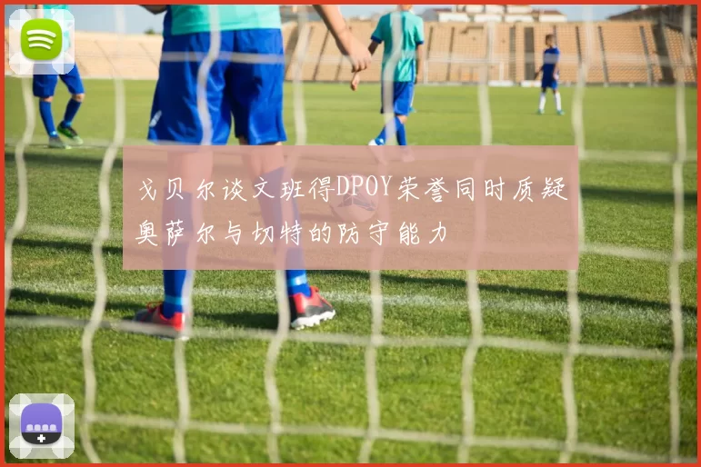 戈贝尔谈文班得DPOY荣誉同时质疑奥萨尔与切特的防守能力
