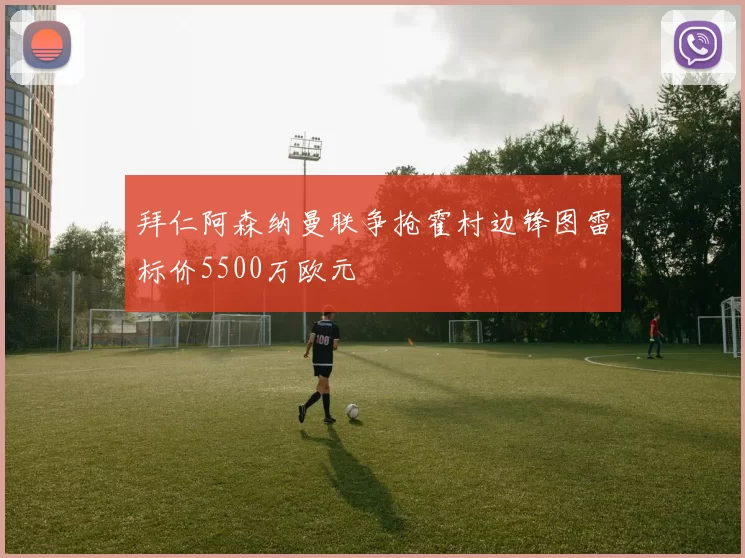 拜仁阿森纳曼联争抢霍村边锋图雷标价5500万欧元