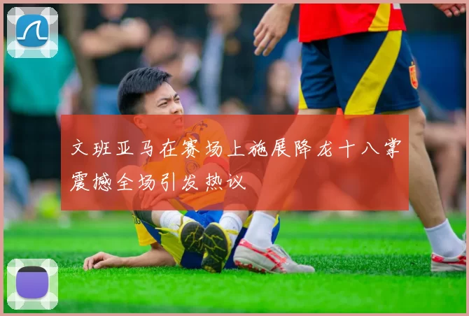 文班亚马在赛场上施展降龙十八掌震撼全场引发热议