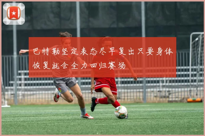 巴特勒坚定表态尽早复出只要身体恢复就会全力回归赛场