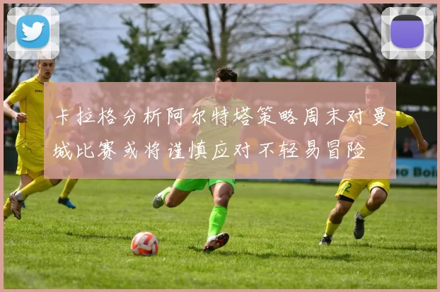 卡拉格分析阿尔特塔策略周末对曼城比赛或将谨慎应对不轻易冒险