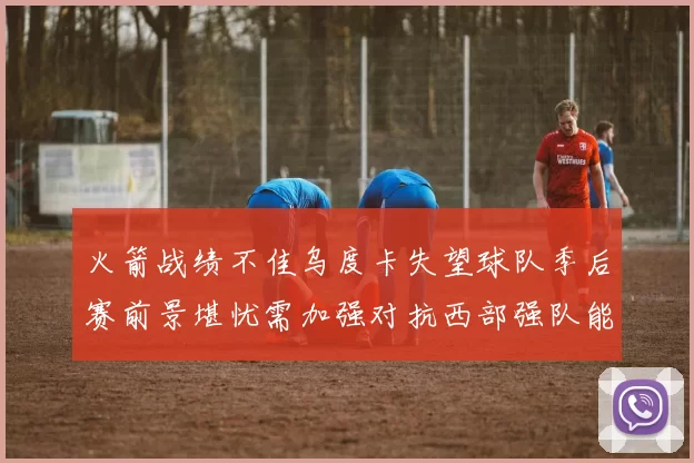 火箭战绩不佳乌度卡失望球队季后赛前景堪忧需加强对抗西部强队能力