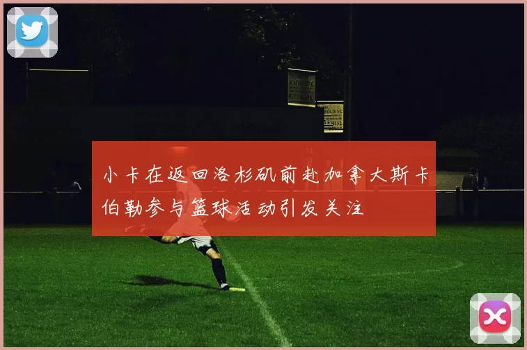 小卡在返回洛杉矶前赴加拿大斯卡伯勒参与篮球活动引发关注